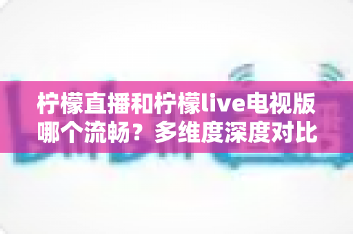 柠檬直播和柠檬live电视版哪个流畅？多维度深度对比帮你选出更佳观看体验