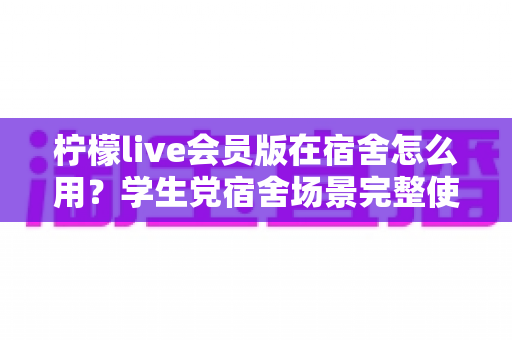 柠檬live会员版在宿舍怎么用？学生党宿舍场景完整使用指南与技巧分享