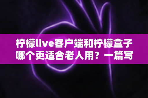 柠檬live客户端和柠檬盒子哪个更适合老人用?一篇写给子女的实用选购指南 柠檬live客户端和柠檬盒子哪个更适合老人用?一篇写给子女的实用选购指南