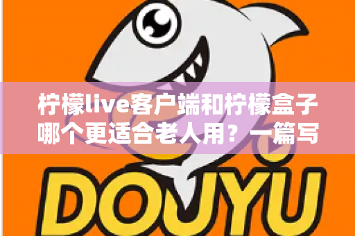 柠檬live客户端和柠檬盒子哪个更适合老人用?一篇写给子女的实用选购指南 柠檬live客户端和柠檬盒子哪个更适合老人用?一篇写给子女的实用选购指南