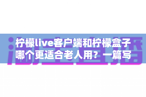 柠檬live客户端和柠檬盒子哪个更适合老人用？一篇写给子女的实用选购指南