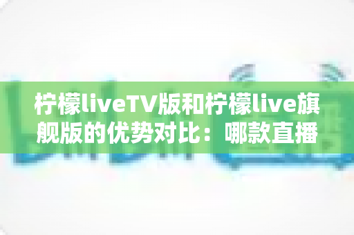 柠檬liveTV版和柠檬live旗舰版的优势对比：哪款直播软件更适合你的观影需求？