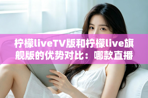 柠檬liveTV版和柠檬live旗舰版的优势对比：哪款直播软件更适合你的观影需求？