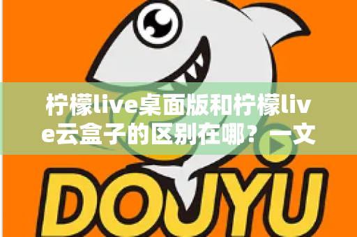 柠檬live桌面版和柠檬live云盒子的区别在哪？一文读懂两大版本的核心差异与选购指南