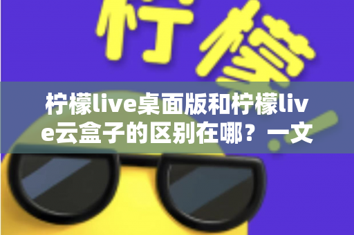 柠檬live桌面版和柠檬live云盒子的区别在哪？一文读懂两大版本的核心差异与选购指南
