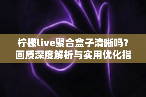柠檬live聚合盒子清晰吗?画质深度解析与实用优化指南 柠檬live聚合盒子清晰吗?画质深度解析与实用优化指南