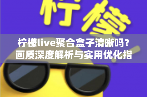 柠檬live聚合盒子清晰吗？画质深度解析与实用优化指南