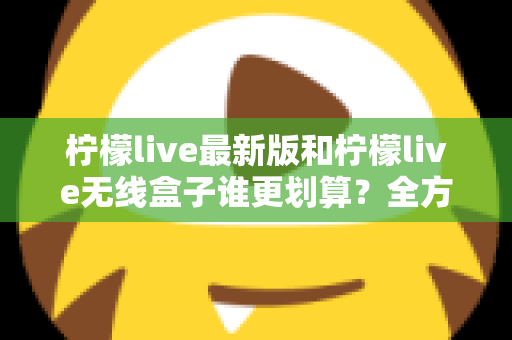 柠檬live最新版和柠檬live无线盒子谁更划算?全方位性价比对比与选购指南 柠檬live最新版和柠檬live无线盒子谁更划算?全方位性价比对比与选购指南