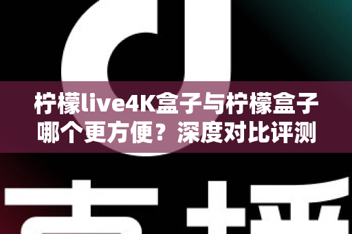 柠檬live4K盒子与柠檬盒子哪个更方便？深度对比评测帮你选出最省心的电视盒子