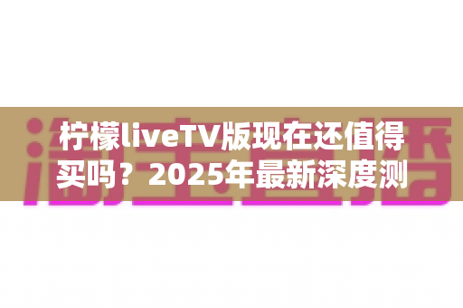 柠檬liveTV版现在还值得买吗？2025年最新深度测评与购买避坑指南全解析