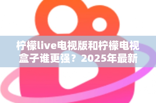 柠檬live电视版和柠檬电视盒子谁更强？2025年最新对比测评，看完不再纠结选哪个