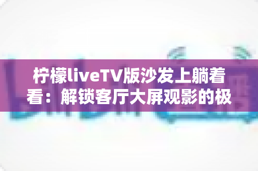 柠檬liveTV版沙发上躺着看:解锁客厅大屏观影的极致舒适体验 柠檬liveTV版沙发上躺着看:解锁客厅大屏观影的极致舒适体验