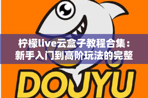 柠檬live云盒子教程合集：新手入门到高阶玩法的完整实操指南