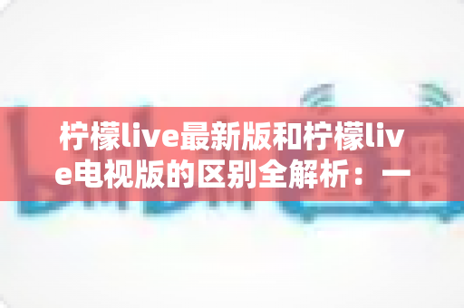 柠檬live最新版和柠檬live电视版的区别全解析：一文看懂两大版本差异，选对版本观影更畅快