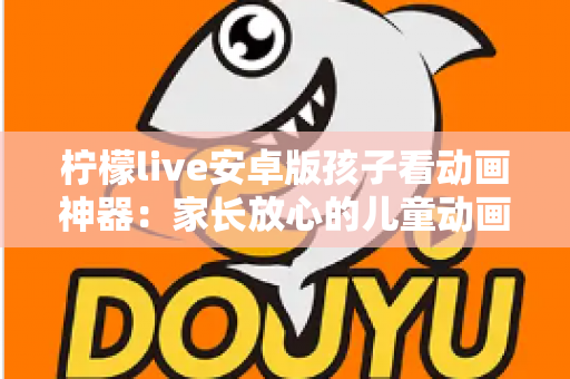柠檬live安卓版孩子看动画神器：家长放心的儿童动画观看全攻略