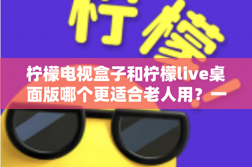 柠檬电视盒子和柠檬live桌面版哪个更适合老人用？一份写给子女的长辈观影选购指南