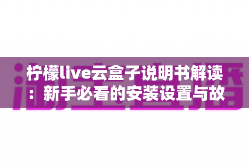 柠檬live云盒子说明书解读：新手必看的安装设置与故障排查全指南