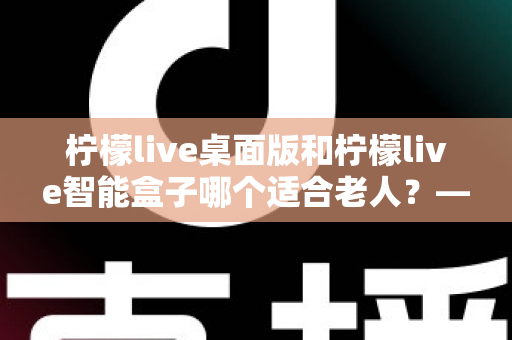 柠檬live桌面版和柠檬live智能盒子哪个适合老人？——为家中长辈挑选娱乐设备的实用指南
