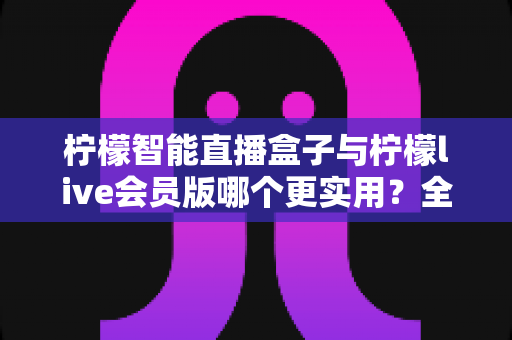 柠檬智能直播盒子与柠檬live会员版哪个更实用？全面对比分析与选购指南助你做出明智选择