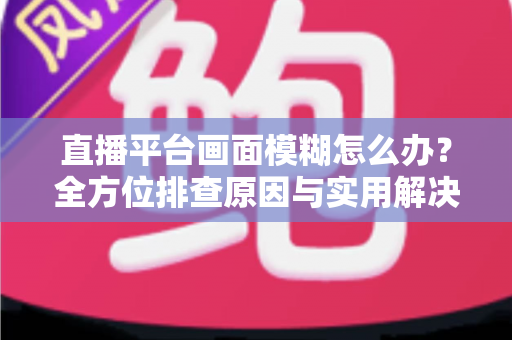 直播平台画面模糊怎么办？全方位排查原因与实用解决技巧，助你快速恢复高清直播画质