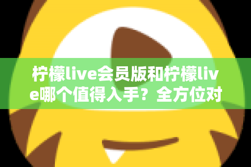 柠檬live会员版和柠檬live哪个值得入手？全方位对比分析与购买指南
