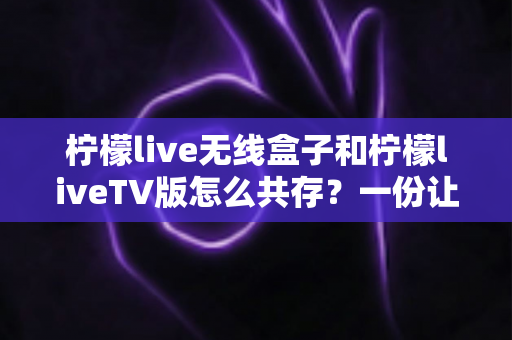 柠檬live无线盒子和柠檬liveTV版怎么共存？一份让你少走弯路的完整安装指南