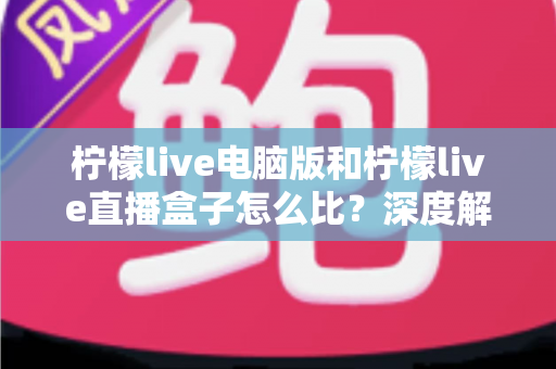 柠檬live电脑版和柠檬live直播盒子怎么比？深度解析两者差异与选购全指南