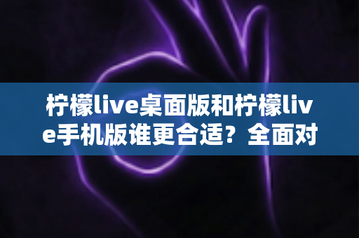 柠檬live桌面版和柠檬live手机版谁更合适？全面对比分析帮你做出最佳选择