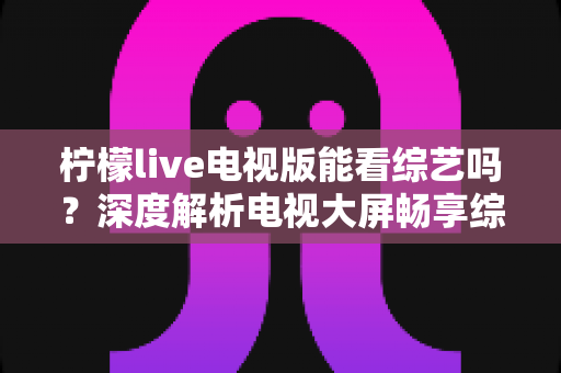柠檬live电视版能看综艺吗？深度解析电视大屏畅享综艺节目的完整指南