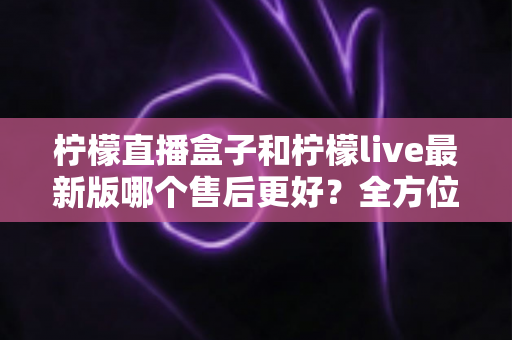 柠檬直播盒子和柠檬live最新版哪个售后更好?全方位对比解析与实用选择指南 柠檬直播盒子和柠檬live最新版哪个售后更好?全方位对比解析与实用选择指南