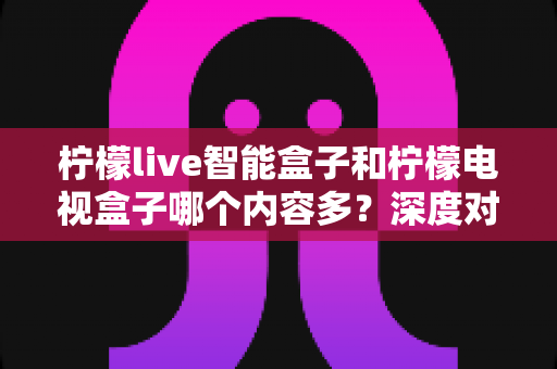 柠檬live智能盒子和柠檬电视盒子哪个内容多？深度对比帮你选对不选贵