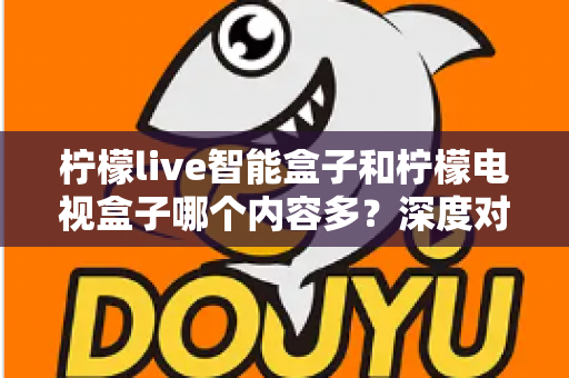 柠檬live智能盒子和柠檬电视盒子哪个内容多？深度对比帮你选对不选贵