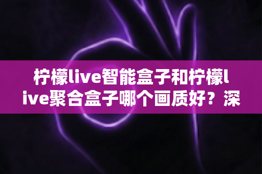 柠檬live智能盒子和柠檬live聚合盒子哪个画质好？深度评测帮你选对高清观影神器