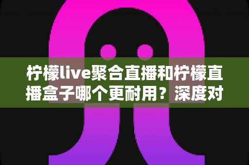 柠檬live聚合直播和柠檬直播盒子哪个更耐用？深度对比测评与选购全指南