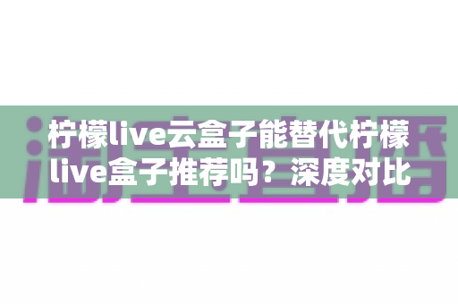 柠檬live云盒子能替代柠檬live盒子推荐吗？深度对比解析与选购全攻略