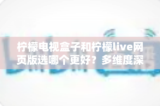 柠檬电视盒子和柠檬live网页版选哪个更好？多维度深度对比评测与实用选购指南