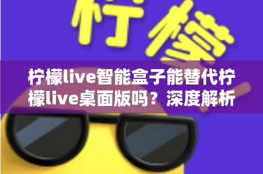 柠檬live智能盒子能替代柠檬live桌面版吗?深度解析功能差异与选购指南 柠檬live智能盒子能替代柠檬live桌面版吗?深度解析功能差异与选购指南