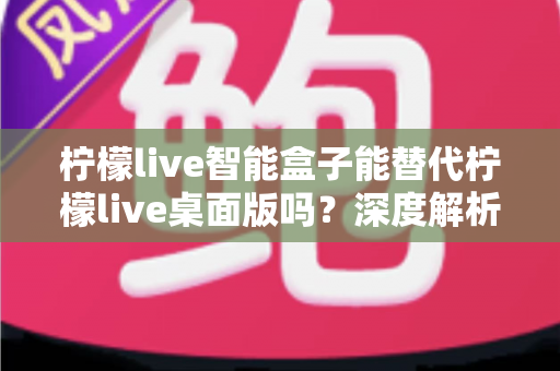 柠檬live智能盒子能替代柠檬live桌面版吗？深度解析功能差异与选购指南