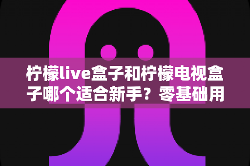 柠檬live盒子和柠檬电视盒子哪个适合新手？零基础用户选购指南与深度对比解析