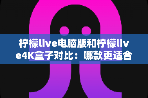 柠檬live电脑版和柠檬live4K盒子对比：哪款更适合你的观影需求？一文看懂两大版本核心差异