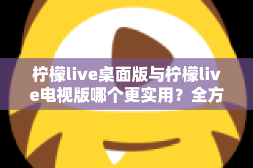 柠檬live桌面版与柠檬live电视版哪个更实用？全方位深度对比评测指南