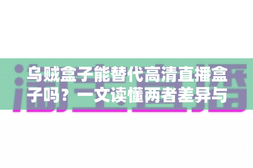 乌贼盒子能替代高清直播盒子吗？一文读懂两者差异与选购指南