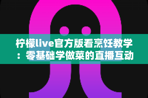 柠檬live官方版看烹饪教学：零基础学做菜的直播互动全新体验指南