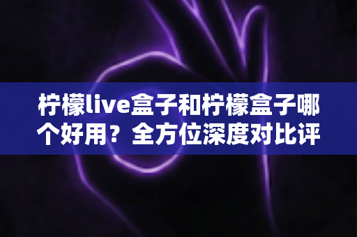 柠檬live盒子和柠檬盒子哪个好用？全方位深度对比评测帮你做出正确选择