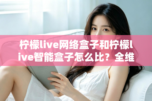 柠檬live网络盒子和柠檬live智能盒子怎么比?全维度选购指南与深度解析帮你一次看懂 柠檬live网络盒子和柠檬live智能盒子怎么比?全维度选购指南与深度解析帮你一次看懂
