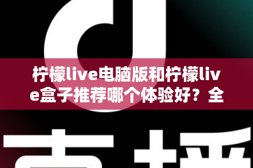 柠檬live电脑版和柠檬live盒子推荐哪个体验好?全方位深度对比与选购指南 柠檬live电脑版和柠檬live盒子推荐哪个体验好?全方位深度对比与选购指南