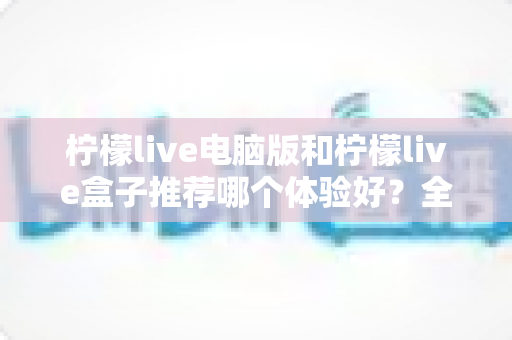 柠檬live电脑版和柠檬live盒子推荐哪个体验好？全方位深度对比与选购指南