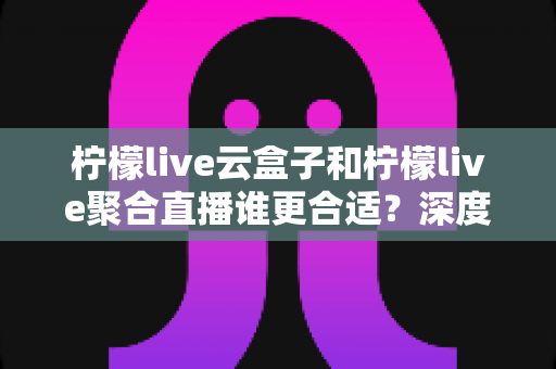 柠檬live云盒子和柠檬live聚合直播谁更合适?深度对比帮你选出最佳观影方案 柠檬live云盒子和柠檬live聚合直播谁更合适?深度对比帮你选出最佳观影方案