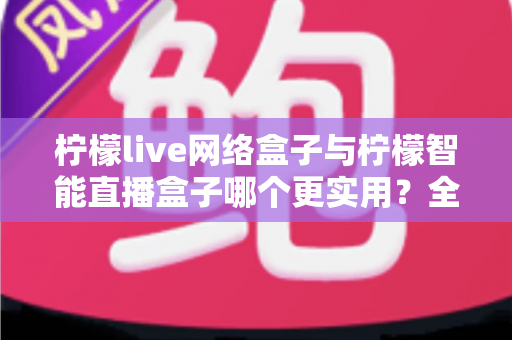 柠檬live网络盒子与柠檬智能直播盒子哪个更实用？全面对比评测帮你选对不选贵