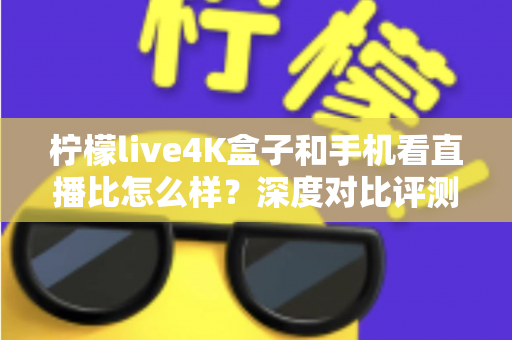 柠檬live4K盒子和手机看直播比怎么样？深度对比评测帮你选对观影方式